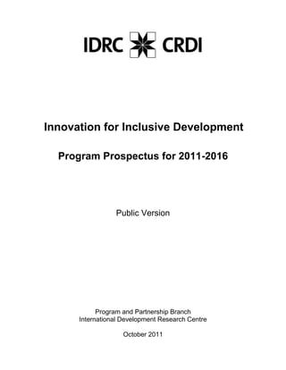 Innovation for Inclusive Development

  Program Prospectus for 2011-2016




                 Public Version




            Program and Partnership Branch
      International Development Research Centre

                    October 2011
 