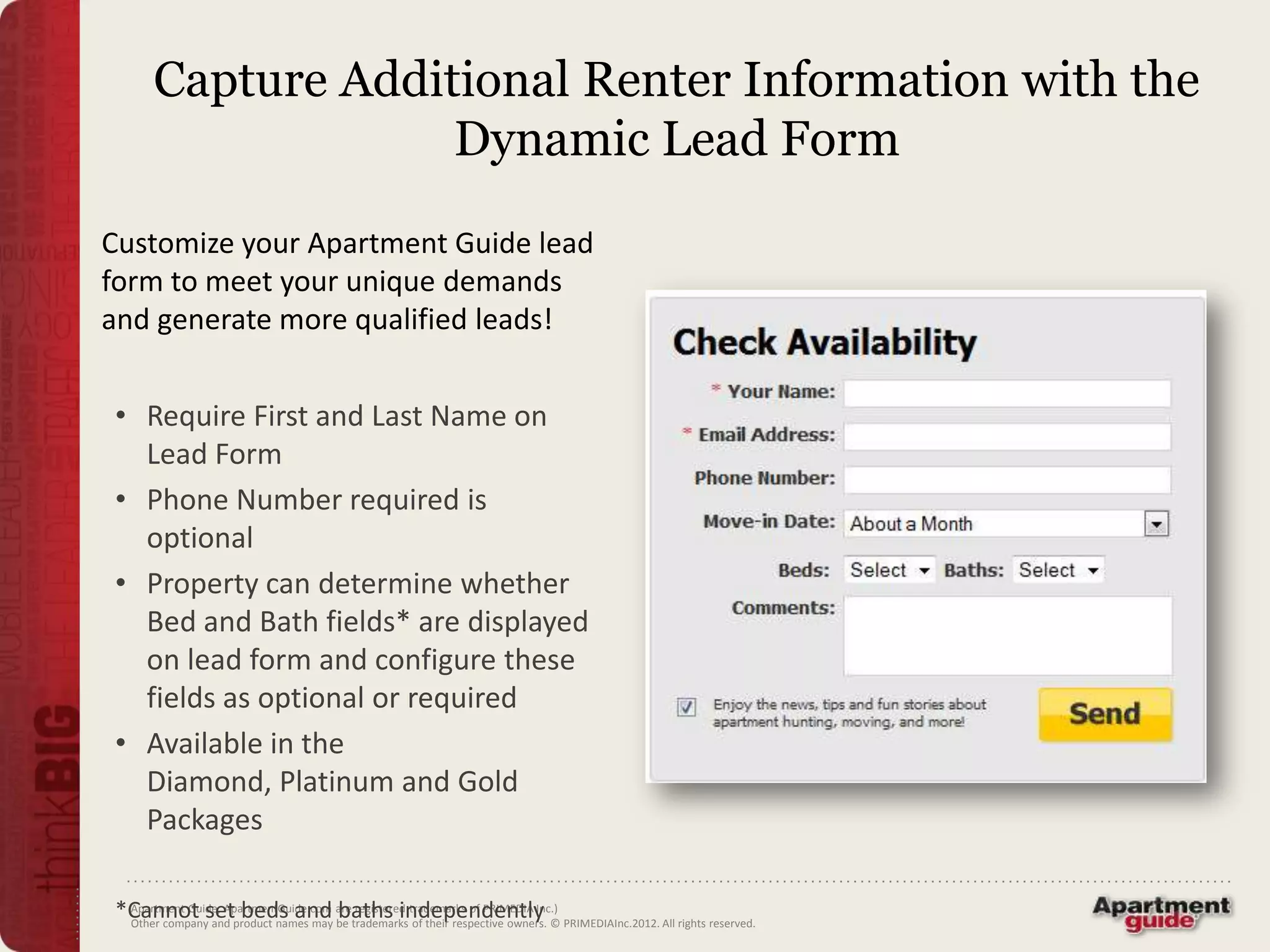 Capture Additional Renter Information with the
                   Dynamic Lead Form
Customize your Apartment Guide lead
form to meet your unique demands
and generate more qualified leads!


• Require First and Last Name on
  Lead Form
• Phone Number required is
  optional
• Property can determine whether
  Bed and Bath fields* are displayed
  on lead form and configure these
  fields as optional or required
• Available in the
  Diamond, Platinum and Gold
  Packages

*Cannot setproduct names may aretrademarks trademarks of PRIMEDIA Inc.) PRIMEDIAInc.2012. All rights reserved.
 Apartment Guide, ApartmentGuide.com baths independently
 Other company and
                     beds and be registered of their respective owners. ©
 