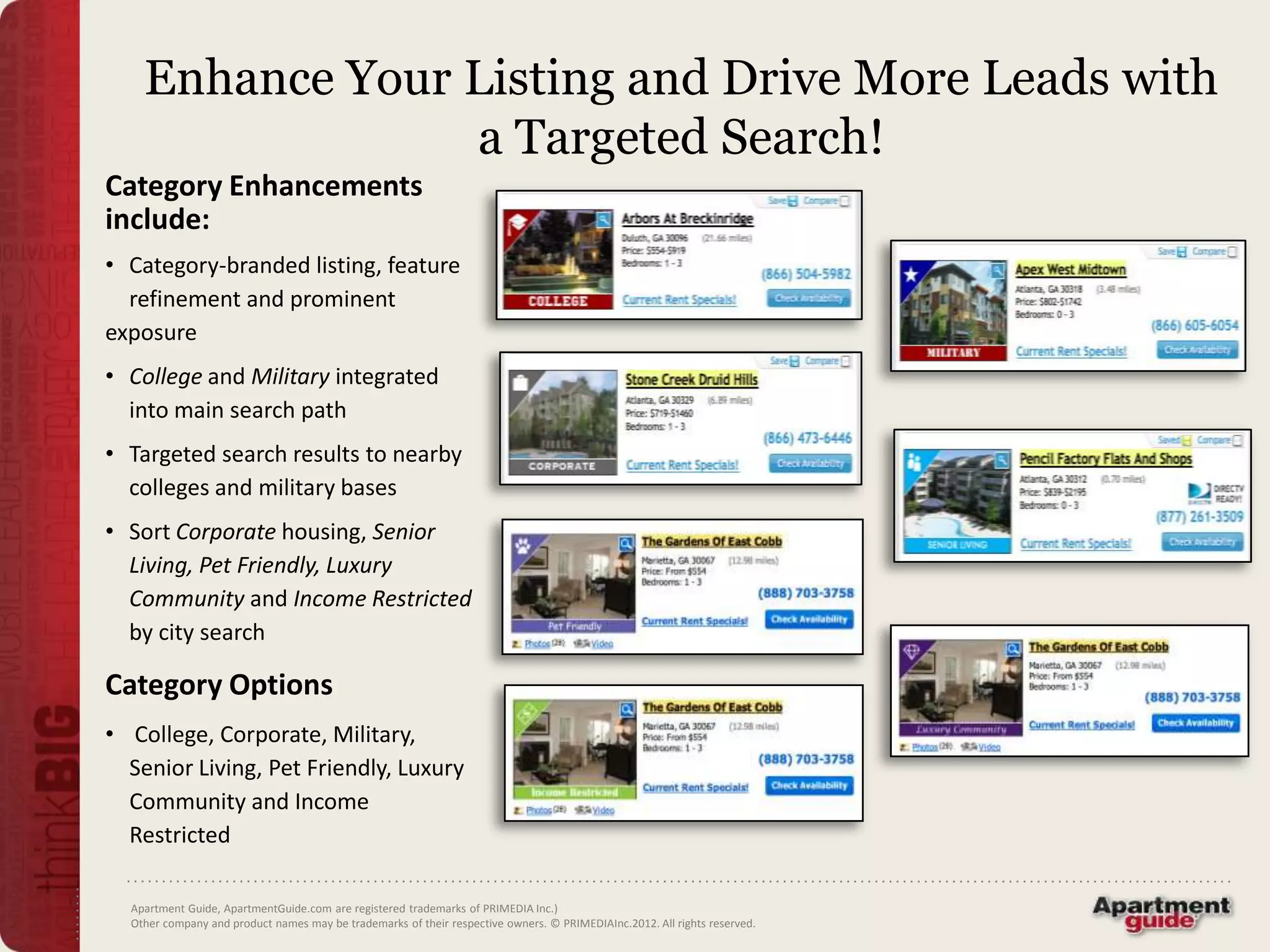 Enhance Your Listing and Drive More Leads with
                 a Targeted Search!
Category Enhancements
include:
• Category-branded listing, feature
  refinement and prominent
exposure
• College and Military integrated
  into main search path
• Targeted search results to nearby
  colleges and military bases
• Sort Corporate housing, Senior
  Living, Pet Friendly, Luxury
  Community and Income Restricted
  by city search

Category Options
• College, Corporate, Military,
  Senior Living, Pet Friendly, Luxury
  Community and Income
  Restricted

  Apartment Guide, ApartmentGuide.com are registered trademarks of PRIMEDIA Inc.)
  Other company and product names may be trademarks of their respective owners. © PRIMEDIAInc.2012. All rights reserved.
 