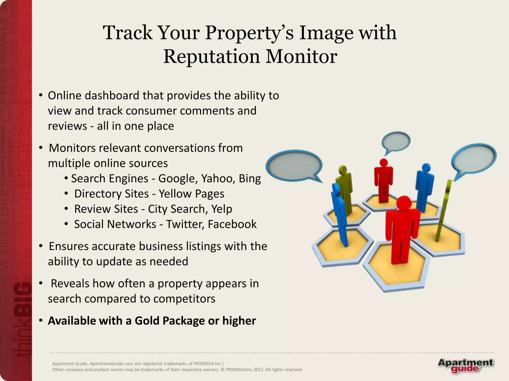 Track Your Property’s Image with
                               Reputation Monitor
• Online dashboard that provides the ability to
  view and track consumer comments and
  reviews - all in one place
• Monitors relevant conversations from
  multiple online sources
    • Search Engines - Google, Yahoo, Bing
    • Directory Sites - Yellow Pages
    • Review Sites - City Search, Yelp
    • Social Networks - Twitter, Facebook
• Ensures accurate business listings with the
  ability to update as needed
• Reveals how often a property appears in
  search compared to competitors
• Available with a Gold Package or higher


  Apartment Guide, ApartmentGuide.com are registered trademarks of PRIMEDIA Inc.)
  Other company and product names may be trademarks of their respective owners. © PRIMEDIAInc.2012. All rights reserved.
 