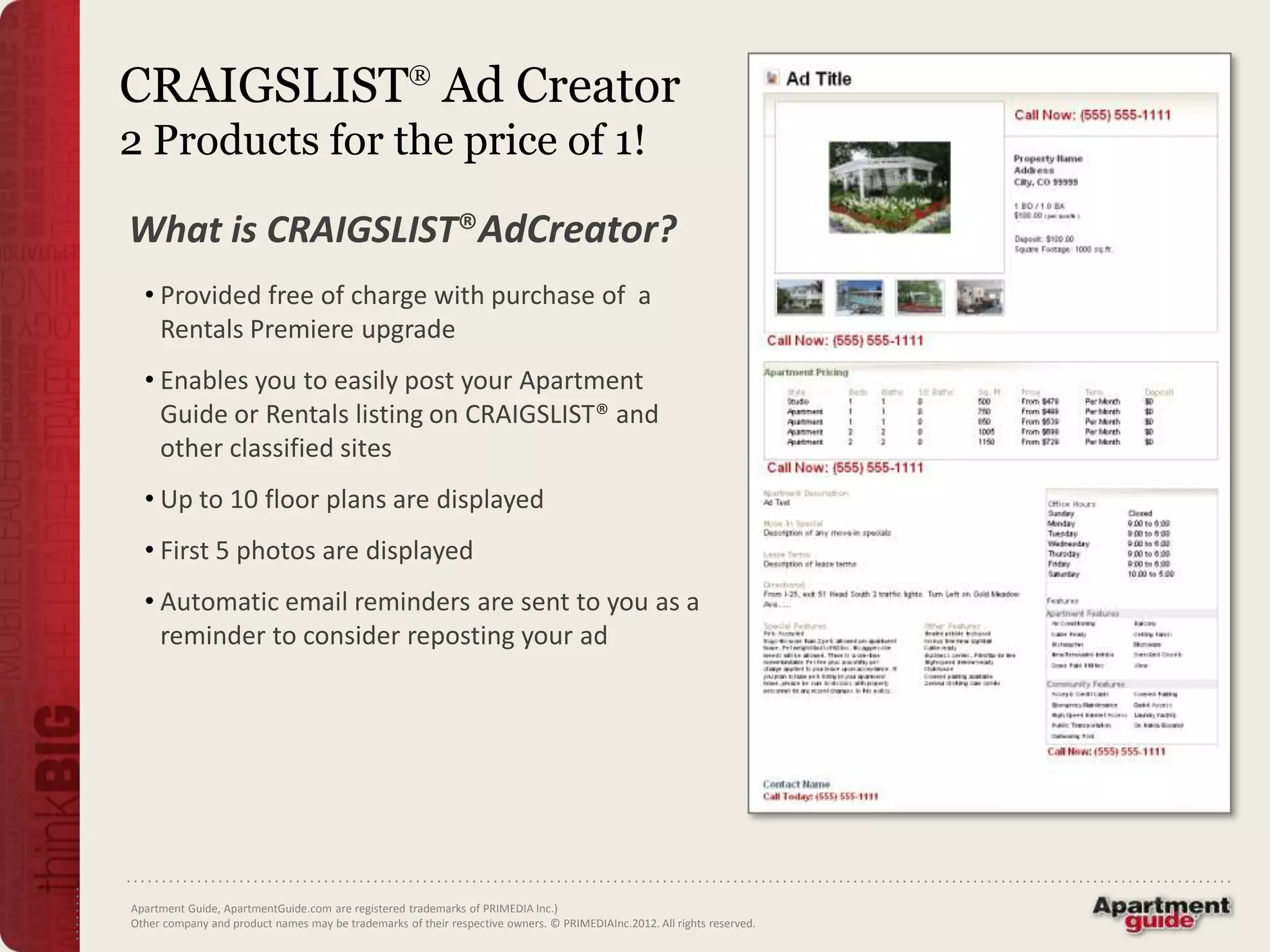 CRAIGSLIST® Ad Creator
2 Products for the price of 1!

What is CRAIGSLIST®AdCreator?
  • Provided free of charge with purchase of a
    Rentals Premiere upgrade
  • Enables you to easily post your Apartment
    Guide or Rentals listing on CRAIGSLIST® and
    other classified sites
  • Up to 10 floor plans are displayed
  • First 5 photos are displayed
  • Automatic email reminders are sent to you as a
    reminder to consider reposting your ad




Apartment Guide, ApartmentGuide.com are registered trademarks of PRIMEDIA Inc.)
Other company and product names may be trademarks of their respective owners. © PRIMEDIAInc.2012. All rights reserved.
 