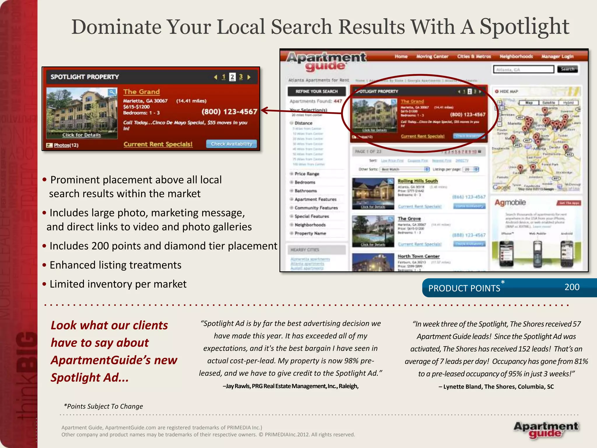Dominate Your Local Search Results With A Spotlight




• Prominent placement above all local
 search results within the market
• Includes large photo, marketing message,
 and direct links to video and photo galleries
• Includes 200 points and diamond tier placement
• Enhanced listing treatments
• Limited inventory per market                                                                                                      PRODUCT POINTS*                                200


  Look what our clients                                    “Spotlight Ad is by far the best advertising decision we            “In week three of the Spotlight, The Shores received 57
                                                                 have made this year. It has exceeded all of my                 Apartment Guide leads! Since the Spotlight Ad was
  have to say about                                         expectations, and it's the best bargain I have seen in            activated, The Shores has received 152 leads! That’s an
  ApartmentGuide’s new                                        actual cost-per-lead. My property is now 98% pre-              average of 7 leads per day! Occupancy has gone from 81%
                                                           leased, and we have to give credit to the Spotlight Ad.”              to a pre-leased occupancy of 95% in just 3 weeks!”
  Spotlight Ad...                                                   –Jay Rawls, PRG Real Estate Management, Inc., Raleigh,             – Lynette Bland, The Shores, Columbia, SC

    *Points Subject To Change

    Apartment Guide, ApartmentGuide.com are registered trademarks of PRIMEDIA Inc.)
    Other company and product names may be trademarks of their respective owners. © PRIMEDIAInc.2012. All rights reserved.
 
