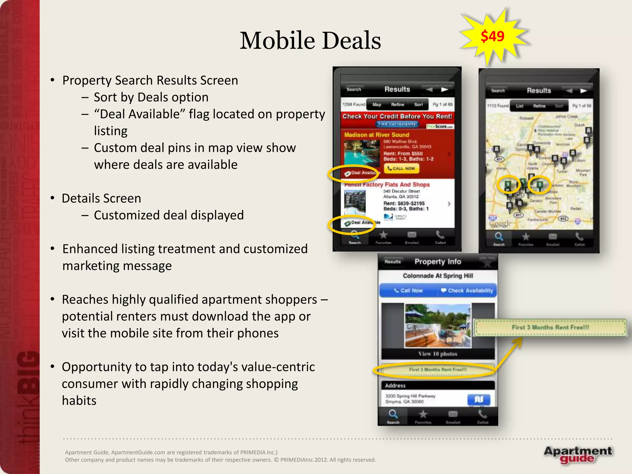 Mobile Deals                                           $49

• Property Search Results Screen
     – Sort by Deals option
     – “Deal Available” flag located on property
       listing
     – Custom deal pins in map view show
       where deals are available

• Details Screen
     – Customized deal displayed

• Enhanced listing treatment and customized
  marketing message

• Reaches highly qualified apartment shoppers –
  potential renters must download the app or
  visit the mobile site from their phones

• Opportunity to tap into today's value-centric
  consumer with rapidly changing shopping
  habits


  Apartment Guide, ApartmentGuide.com are registered trademarks of PRIMEDIA Inc.)
  Other company and product names may be trademarks of their respective owners. © PRIMEDIAInc.2012. All rights reserved.
 
