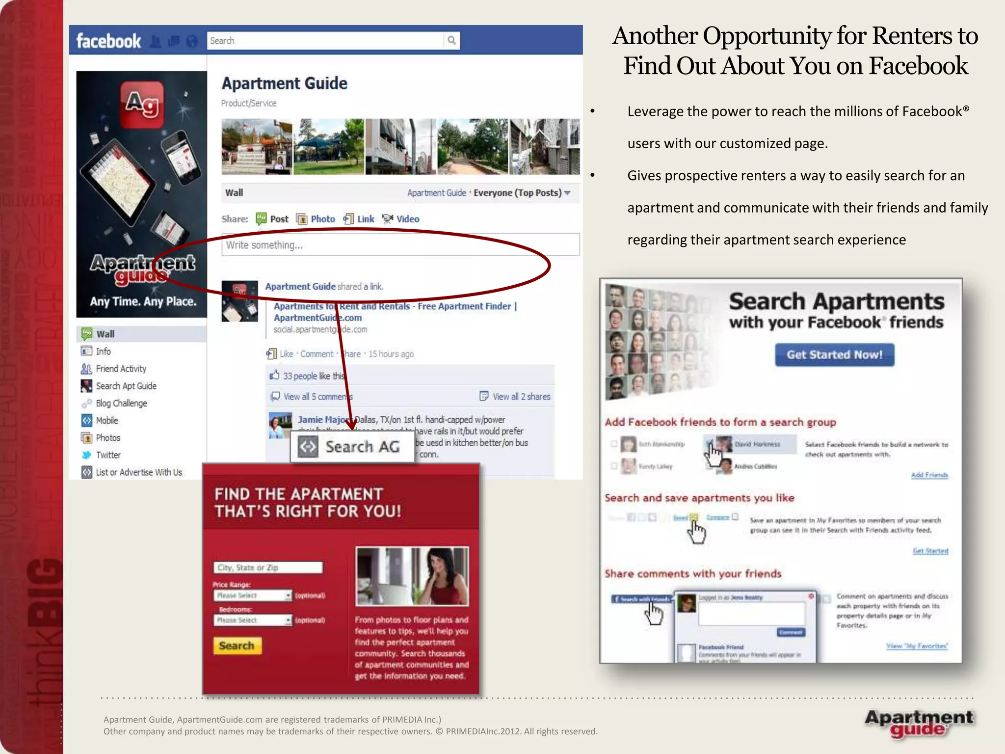 Another Opportunity for Renters to
                                                                                                                          Find Out About You on Facebook
                                                                                                                    •     Leverage the power to reach the millions of Facebook®

                                                                                                                          users with our customized page.

                                                                                                                    •     Gives prospective renters a way to easily search for an

                                                                                                                          apartment and communicate with their friends and family

                                                                                                                          regarding their apartment search experience




Apartment Guide, ApartmentGuide.com are registered trademarks of PRIMEDIA Inc.)
Other company and product names may be trademarks of their respective owners. © PRIMEDIAInc.2012. All rights reserved.
 