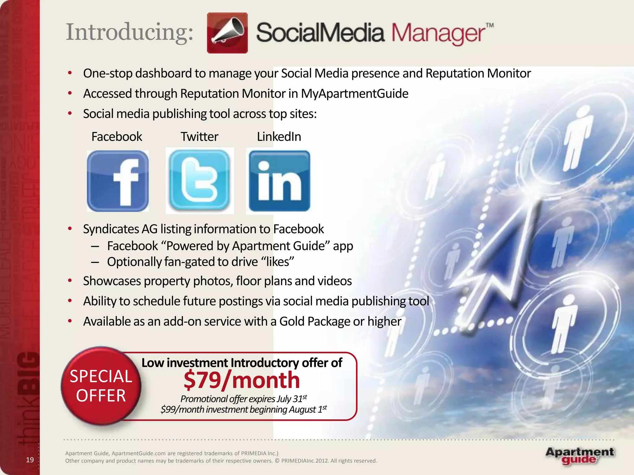 Introducing:
     • One-stop dashboard to manage your Social Media presence and Reputation Monitor
     • Accessed through Reputation Monitor in MyApartmentGuide
     • Social media publishing tool across top sites:
              Facebook                          Twitter                      LinkedIn




     • Syndicates AG listing information to Facebook
        – Facebook “Powered by Apartment Guide” app
        – Optionally fan-gated to drive “likes”
     • Showcases property photos, floor plans and videos
     • Ability to schedule future postings via social media publishing tool
     • Available as an add-on service with a Gold Package or higher

                                 Low investment Introductory offer of
      SPECIAL                                    $79/month
       OFFER                                 Promotional offer expires July 31st
                                         $99/month investment beginning August 1st



     Apartment Guide, ApartmentGuide.com are registered trademarks of PRIMEDIA Inc.)
19   Other company and product names may be trademarks of their respective owners. © PRIMEDIAInc.2012. All rights reserved.
 
