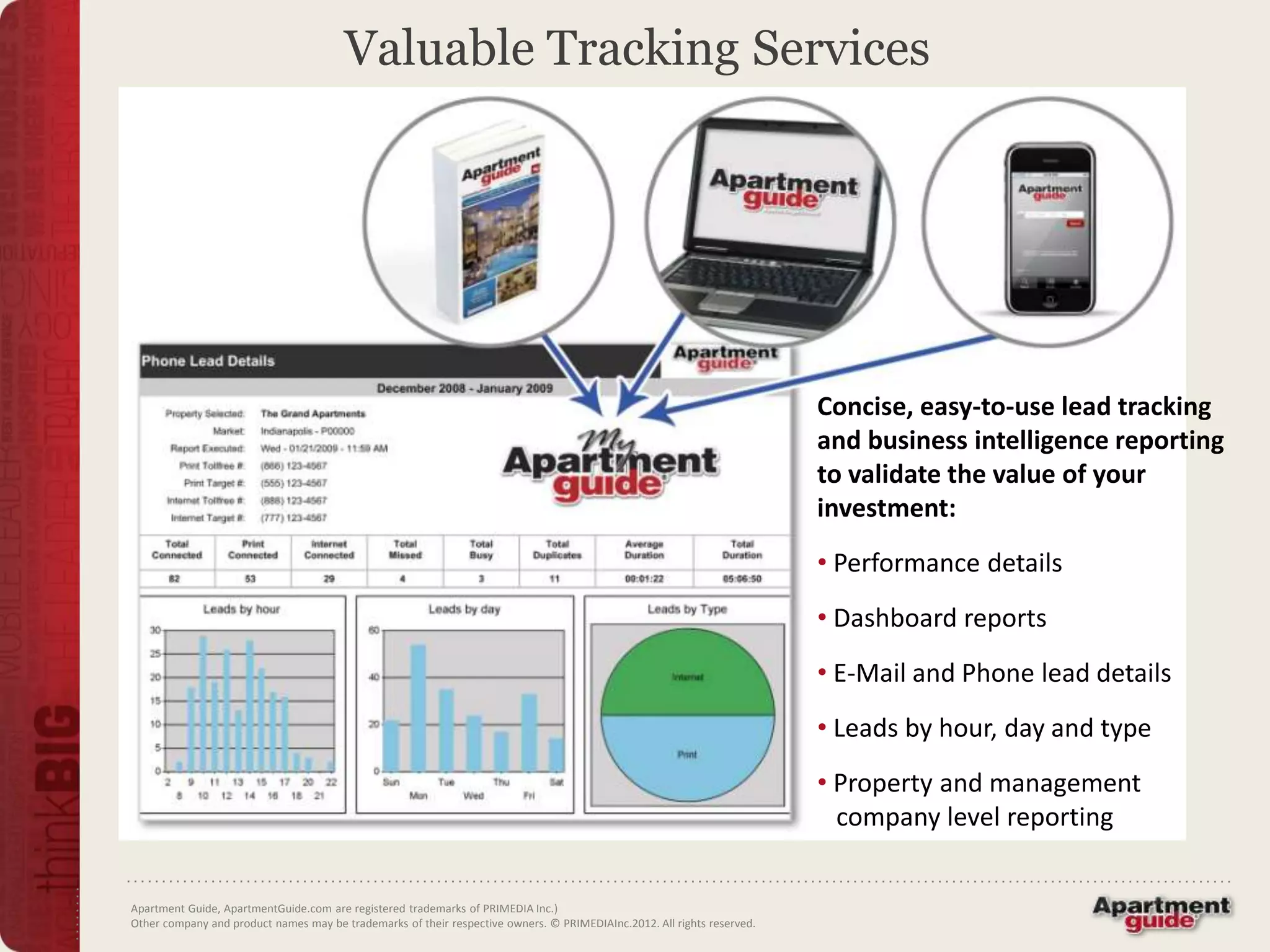 Valuable Tracking Services




                                                                                                                         Concise, easy-to-use lead tracking
                                                                                                                         and business intelligence reporting
                                                                                                                         to validate the value of your
                                                                                                                         investment:
                                                                                                                         • Performance details
                                                                                                                         • Dashboard reports
                                                                                                                         • E-Mail and Phone lead details
                                                                                                                         • Leads by hour, day and type
                                                                                                                         • Property and management
                                                                                                                           company level reporting


Apartment Guide, ApartmentGuide.com are registered trademarks of PRIMEDIA Inc.)
Other company and product names may be trademarks of their respective owners. © PRIMEDIAInc.2012. All rights reserved.
 