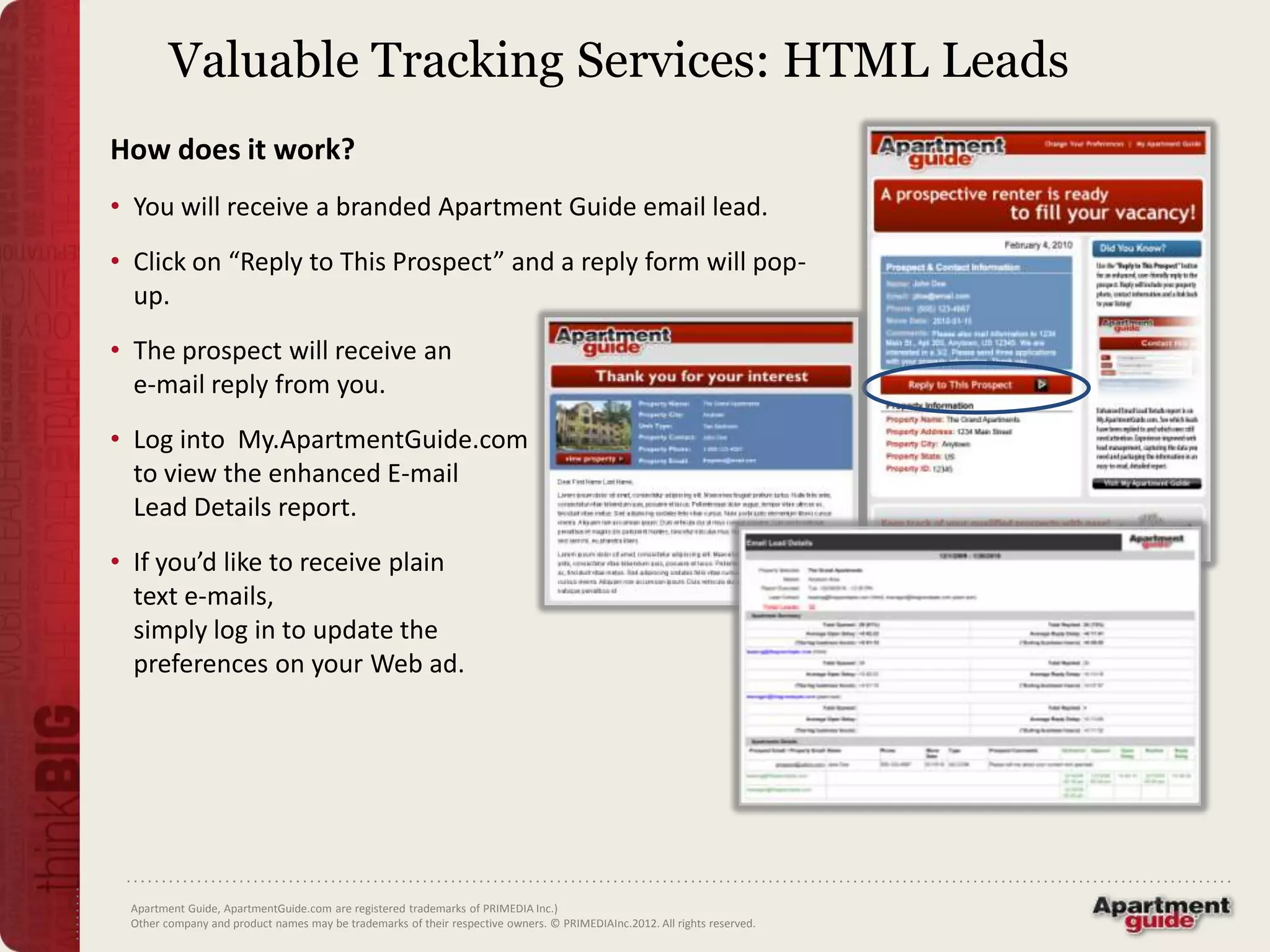Valuable Tracking Services: HTML Leads
How does it work?
• You will receive a branded Apartment Guide email lead.
• Click on “Reply to This Prospect” and a reply form will pop-
  up.
• The prospect will receive an
  e-mail reply from you.
• Log into My.ApartmentGuide.com
  to view the enhanced E-mail
  Lead Details report.
• If you’d like to receive plain
  text e-mails,
  simply log in to update the
  preferences on your Web ad.




 Apartment Guide, ApartmentGuide.com are registered trademarks of PRIMEDIA Inc.)
 Other company and product names may be trademarks of their respective owners. © PRIMEDIAInc.2012. All rights reserved.
 