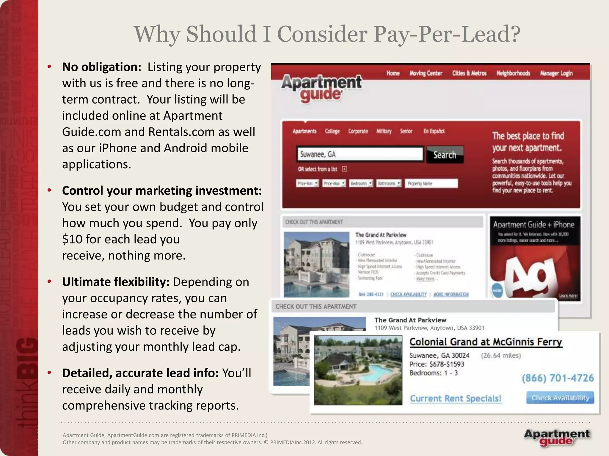 Why Should I Consider Pay-Per-Lead?
• No obligation: Listing your property
  with us is free and there is no long-
  term contract. Your listing will be
  included online at Apartment
  Guide.com and Rentals.com as well
  as our iPhone and Android mobile
  applications.
• Control your marketing investment:
  You set your own budget and control
  how much you spend. You pay only
  $10 for each lead you
  receive, nothing more.
• Ultimate flexibility: Depending on
  your occupancy rates, you can
  increase or decrease the number of
  leads you wish to receive by
  adjusting your monthly lead cap.
• Detailed, accurate lead info: You’ll
  receive daily and monthly
  comprehensive tracking reports.

  Apartment Guide, ApartmentGuide.com are registered trademarks of PRIMEDIA Inc.)
  Other company and product names may be trademarks of their respective owners. © PRIMEDIAInc.2012. All rights reserved.
 