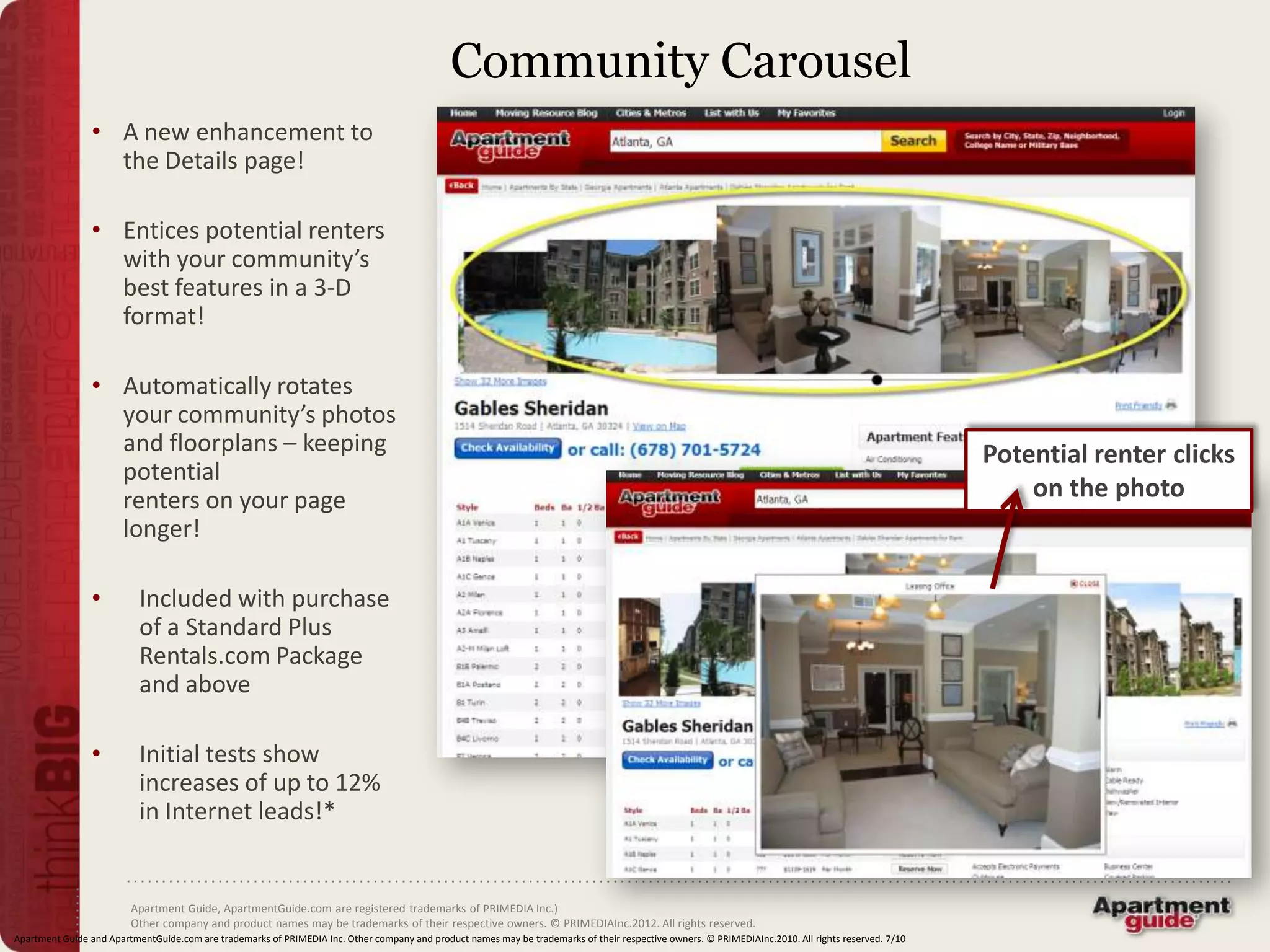 Community Carousel
                • A new enhancement to
                  the Details page!

                • Entices potential renters
                  with your community’s
                  best features in a 3-D
                  format!

                • Automatically rotates
                  your community’s photos
                  and floorplans – keeping                                                                                                                                                           Potential renter clicks
                  potential
                  renters on your page                                                                                                                                                                   on the photo
                  longer!

                •          Included with purchase
                           of a Standard Plus
                           Rentals.com Package
                           and above

                •          Initial tests show
                           increases of up to 12%
                           in Internet leads!*


                         Apartment Guide, ApartmentGuide.com are registered trademarks of PRIMEDIA Inc.)
                         Other company and product names may be trademarks of their respective owners. © PRIMEDIAInc.2012. All rights reserved.
Apartment Guide and ApartmentGuide.com are trademarks of PRIMEDIA Inc. Other company and product names may be trademarks of their respective owners. © PRIMEDIAInc.2010. All rights reserved. 7/10
 