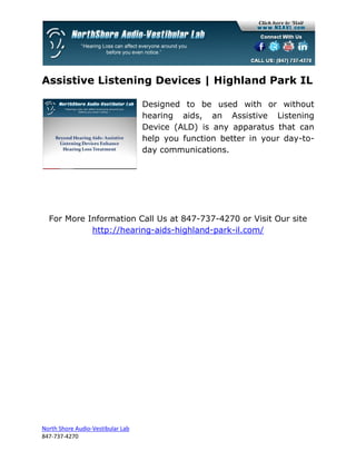 Assistive Listening Devices | Highland Park IL

                                   Designed to be used with or without
                                   hearing aids, an Assistive Listening
                                   Device (ALD) is any apparatus that can
                                   help you function better in your day-to-
                                   day communications.




  For More Information Call Us at 847-737-4270 or Visit Our site
            http://hearing-aids-highland-park-il.com/




North Shore Audio-Vestibular Lab
847-737-4270
 
