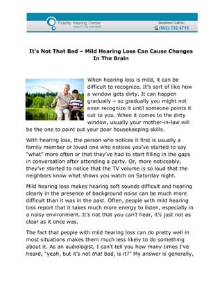 It’s Not That Bad – Mild Hearing Loss Can Cause Changes
                        In The Brain



                        When hearing loss is mild, it can be
                        difficult to recognize. It’s sort of like how
                        a window gets dirty. It can happen
                        gradually – so gradually you might not
                        even recognize it until someone points it
                        out to you. When it comes to the dirty
                        window, usually your mother-in-law will
be the one to point out your poor housekeeping skills.

With hearing loss, the person who notices it first is usually a
family member or loved one who notices you’ve started to say
“what” more often or that they’ve had to start filling in the gaps
in conversation after attending a party. Or, more noticeably,
they’ve started to notice that the TV volume is so loud that the
neighbors know what shows you watch on Saturday night.

Mild hearing loss makes hearing soft sounds difficult and hearing
clearly in the presence of background noise can be much more
difficult than it was in the past. Often, people with mild hearing
loss report that it takes much more energy to listen, especially in
a noisy environment. It’s not that you can’t hear, it’s just not as
clear as it once was.

The fact that people with mild hearing loss can do pretty well in
most situations makes them much less likely to do something
about it. As an audiologist, I can’t tell you how many times I’ve
heard, “yeah, but it’s not that bad, is it?” My answer is generally,
 