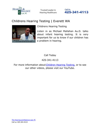 Childrens Hearing Testing | Everett WA
                                  Childrens Hearing Testing

                                  Listen in as Michael Mallahan Au.D. talks
                                  about infant hearing testing. It is very
                                  important for us to know if our children has
                                  a problem in hearing.




                                       Call Today

                                     425-341-4113

  For more information about Children Hearing Testing, or to see
           our other videos, please visit our YouTube.




The Hearing and Balance Lab, PC
Call us: 425-341-4113
 