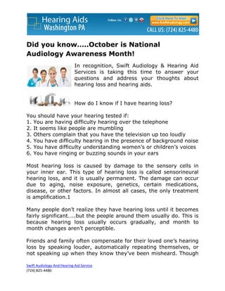 Did you know…..October is National
Audiology Awareness Month!
                            In recognition, Swift Audiology & Hearing Aid
                            Services is taking this time to answer your
                            questions and address your thoughts about
                            hearing loss and hearing aids.


                            How do I know if I have hearing loss?

You should have your hearing tested if:
1. You are having difficulty hearing over the telephone
2. It seems like people are mumbling
3. Others complain that you have the television up too loudly
4. You have difficulty hearing in the presence of background noise
5. You have difficulty understanding women’s or children’s voices
6. You have ringing or buzzing sounds in your ears

Most hearing loss is caused by damage to the sensory cells in
your inner ear. This type of hearing loss is called sensorineural
hearing loss, and it is usually permanent. The damage can occur
due to aging, noise exposure, genetics, certain medications,
disease, or other factors. In almost all cases, the only treatment
is amplification.1

Many people don’t realize they have hearing loss until it becomes
fairly significant…..but the people around them usually do. This is
because hearing loss usually occurs gradually, and month to
month changes aren’t perceptible.

Friends and family often compensate for their loved one’s hearing
loss by speaking louder, automatically repeating themselves, or
not speaking up when they know they’ve been misheard. Though

Swift Audiology And Hearing Aid Service
(724) 825-4480
 
