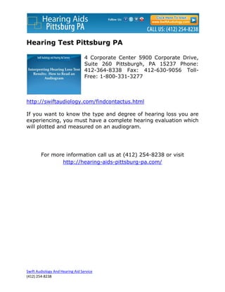 Hearing Test Pittsburg PA

                                  4 Corporate Center 5900 Corporate Drive,
                                  Suite 260 Pittsburgh, PA 15237 Phone:
                                  412-364-8338 Fax: 412-630-9056 Toll-
                                  Free: 1-800-331-3277



http://swiftaudiology.com/findcontactus.html

If you want to know the type and degree of hearing loss you are
experiencing, you must have a complete hearing evaluation which
will plotted and measured on an audiogram.




        For more information call us at (412) 254-8238 or visit
                http://hearing-aids-pittsburg-pa.com/




Swift Audiology And Hearing Aid Service
(412) 254-8238
 