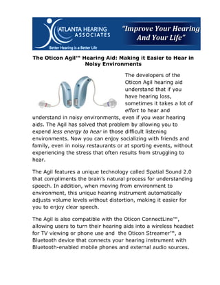 The Oticon Agil™ Hearing Aid: Making it Easier to Hear in
                  Noisy Environments

                                     The developers of the
                                     Oticon Agil hearing aid
                                     understand that if you
                                     have hearing loss,
                                     sometimes it takes a lot of
                                     effort to hear and
understand in noisy environments, even if you wear hearing
aids. The Agil has solved that problem by allowing you to
expend less energy to hear in those difficult listening
environments. Now you can enjoy socializing with friends and
family, even in noisy restaurants or at sporting events, without
experiencing the stress that often results from struggling to
hear.

The Agil features a unique technology called Spatial Sound 2.0
that compliments the brain’s natural process for understanding
speech. In addition, when moving from environment to
environment, this unique hearing instrument automatically
adjusts volume levels without distortion, making it easier for
you to enjoy clear speech.

The Agil is also compatible with the Oticon ConnectLine™,
allowing users to turn their hearing aids into a wireless headset
for TV viewing or phone use and the Oticon Streamer™, a
Bluetooth device that connects your hearing instrument with
Bluetooth-enabled mobile phones and external audio sources.
 