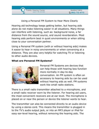 Using a Personal FM System to Hear More Clearly

Hearing aid technology keeps getting better, but hearing aids
alone do not make listening easier in all situations. Many things
can interfere with listening, such as: background noise, a far
distance from the sound source, and sound reverberation. Most
hearing aids perform best in quiet environments or when sitting
close to your conversation partner.

Using a Personal FM system (with or without hearing aids) makes
it easier to hear in noisy environments or when conversing at a
distance. They are also very helpful for watching TV or listening
to other audio devices.

What are Personal FM Systems?

                         Personal FM Systems are devices that
                         can help those with hearing loss function
                         more normally in day-to-day
                         conversation. An FM system is often an
                         accessory to hearing aids bu can be used
                         without hearing aids as well. FM systems
                         work like small radio stations.

There is a small radio transmitter attached to a microphone, and
a small radio receiver worn by the listener. For hearing aid users,
the most convenient receivers are at ear level. The microphone is
placed on or near the person or device the listener wants to hear.

The transmitter can also be connected directly to an audio device
by using a stereo cord. This means the transmitter is plugged in
to the TV’s audio output jack, or into an MP3 player or iPod for
easy ear-level hearing, without removing the hearing aids. The
 