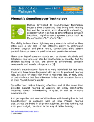 Phonak’s SoundRecover Technology

                      Phonak developed its SoundRecover technology
                      because they understand that living with hearing
                      loss can be tiresome, even downright exhausting,
                      especially when it comes to differentiating between
                      important, high-frequency spoken sounds such as
                      the consonants “f,” “s” and “sh.”

The ability to hear these high-frequency sounds is critical as they
often play a key role in the listener’s ability to distinguish
between singular and plural nouns, contractions, third person
present tense, present vs. past tense and possessive nouns.

Many other high-frequency sounds such as alarms, doorbells and
telephone ring tones can also be hard to hear or identify. And for
children learning to talk, the ability to differentiate between
consonants and vowels is imperative.[1]

Phonak’s SoundRecover feature is very beneficial for not only
those who have been diagnosed with severe to profound hearing
loss, but also for those with mild to moderate loss. In fact, 88%
of users indicate that SoundRecover is the most important feature
of their Phonak hearing aid.[2]

SoundRecover makes listening effortless and at the same time
provides natural hearing so wearers can enjoy significantly
improved speech understanding in quiet, as well as in noisy
environments.

And perhaps the best news of all to those with hearing loss is that
SoundRecover is available with all new Phonak hearing
aids…across the board in all price categories…so that nothing, not
even your budget, can stand in the way of better hearing.

Swift Audiology And Hearing Aid Service
(724) 825-4480
 
