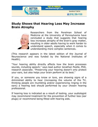 Study Shows that Hearing Loss May Increase
Brain Atrophy
                 Researchers from the Perelman School of
                 Medicine at the University of Pennsylvania have
                 concluded a study that suggests that hearing
                 loss increases atrophy of the brain’s gray matter,
                 resulting in older adults having to work harder to
                 understand speech, especially when it comes to
                 understanding more complex sentences.

(This research appears in the latest edition of the Journal of
Neuroscience and was funded by the National Institutes of
Health).

"Your hearing ability directly affects how the brain processes
sounds, including speech," says lead author Jonathan Peelle, PhD,
research associate. "Preserving your hearing doesn't only protect
your ears, but also helps your brain perform at its best."

If you, or someone you know or love, are showing signs of a
diminished ability to hear (increasing the volume of the TV,
thinking people are mumbling and/or experiencing ringing in the
ears) a hearing test should performed by your chosen hearing
professional.

If hearing loss is indicated as a result of testing, your audiologist
may recommend treatment for the prevention of further loss (ear
plugs) or recommend being fitted with hearing aids.
 