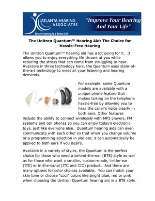 The Unitron Quantum™ Hearing Aid: The Choice for
                 Hassle-Free Hearing

The Unitron Quantum™ hearing aid has a lot going for it. It
allows you to enjoy everything life throws at you while
reducing the stress that can come from struggling to hear.
Available in three technology tiers, the Quantum uses state-of-
the-art technology to meet all your listening and hearing
demands.

                                For example, some Quantum
                                models are available with a
                                unique phone feature that
                                makes talking on the telephone
                                hassle-free by allowing you to
                                hear the caller’s voice clearly in
                                both ears. Other features
include the ability to connect wirelessly with MP3 players, FM
systems and cell phones so you can enjoy today’s electronic
toys, just like everyone else. Quantum hearing aids can even
communicate with each other so that when you change volume
or a programming selection in one ear, it can automatically be
applied to both ears if you desire.

Available in a variety of styles, the Quantum is the perfect
choice for those who need a behind-the-ear (BTE) style as well
as for those who want a smaller, custom-made, in-the-ear
(ITE) or in-the-canal (ITC and CIC) product. And there are
many options for color choices available. You can match your
skin tone or choose “cool” colors like bright blue, red or pink
when choosing the Unitron Quantum hearing aid in a BTE style.
 