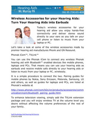 Wireless Accessories for your Hearing Aids:
Turn Your Hearing Aids into Earbuds
                                    Today’s wireless accessories for your
                                    hearing aid allow you enjoy hands-free
                                    connectivity and deliver stereo sound
                                    directly to your ears as you talk on your
                                    cell phone or listen to music from your
                                    laptop or PC.

Let’s take a look at some of the wireless accessories made by
premier hearing aid manufactures Phonk and GN Resound.

Phonak iCom™, TVLink™

You can use the Phonak iCom to connect any wireless Phonak
hearing aid with Bluetooth™ enabled devices like mobile phones,
laptops and PCs. That means you can use your hearing aids as
earbuds and receive mobile calls directly to your hearing aids or
listen to music from your laptop or PC…wirelessly.

It is a simple procedure to connect the two. Pairing guides for
mobile phones by Nokia, Sony Ericsson, Motorola, Samsung, LG
and others, as well as guides for laptops and PCs, are listed at
Phonak’s website at

http://www.phonak.com/com/b2c/en/products/accessories/comm
unication/icom/bluetooth_pairing_guide.html.

To enhance television viewing, simply add the TVLink extension
package and you will enjoy wireless TV at the volume level you
desire without affecting the volume preferences of the rest of
your family.


Swift Audiology And Hearing Aid Service
(724) 655-4038
 