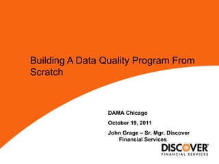 Building A Data Quality Program From Scratch   DAMA Chicago October 19, 2011 John Grage – Sr. Mgr. Discover Financial Services 