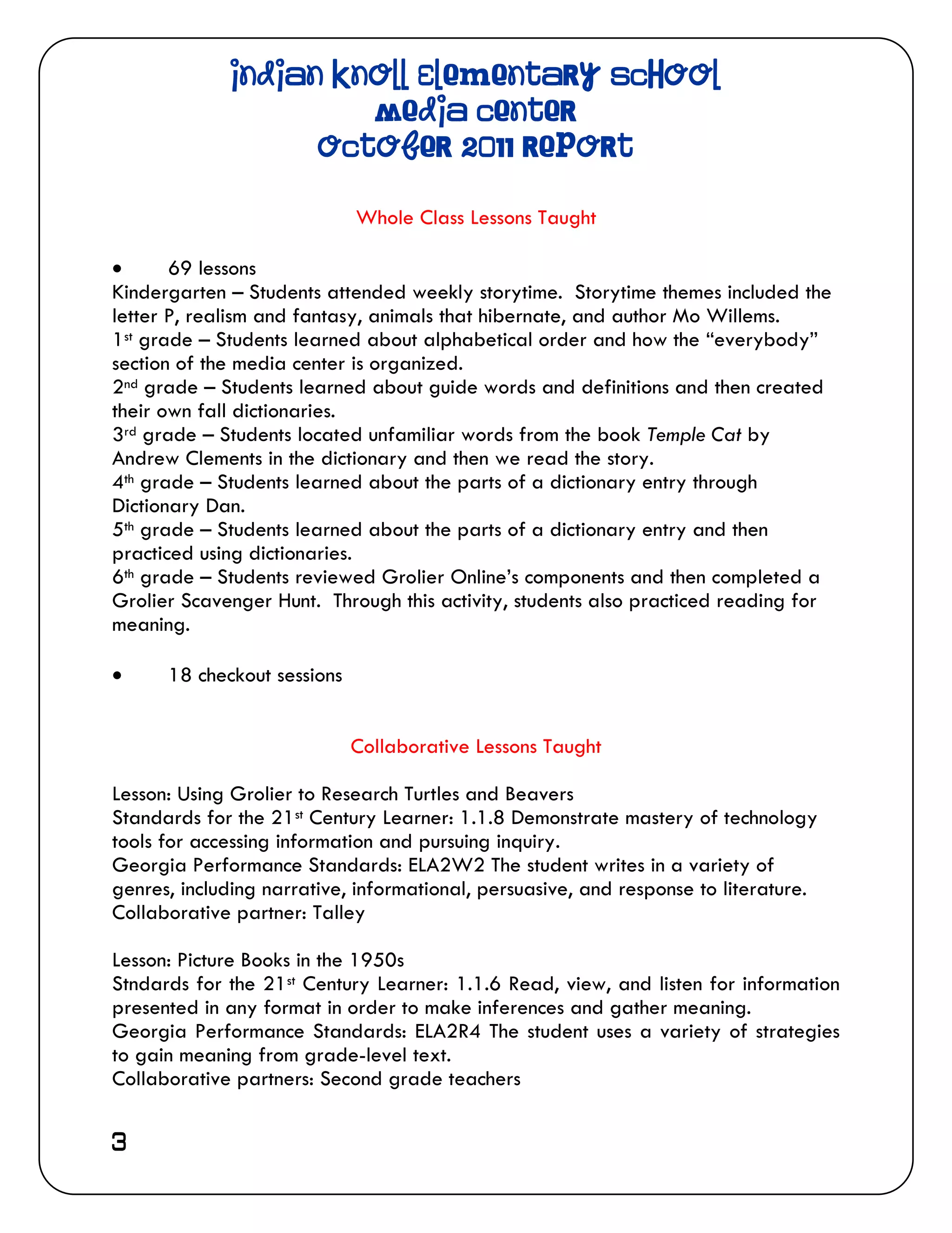 Indian Knoll Elementary School
                      Media Center
                   October 2011 Report

                             Whole Class Lessons Taught

      69 lessons
Kindergarten – Students attended weekly storytime. Storytime themes included the
letter P, realism and fantasy, animals that hibernate, and author Mo Willems.
1st grade – Students learned about alphabetical order and how the “everybody”
section of the media center is organized.
2nd grade – Students learned about guide words and definitions and then created
their own fall dictionaries.
3rd grade – Students located unfamiliar words from the book Temple Cat by
Andrew Clements in the dictionary and then we read the story.
4th grade – Students learned about the parts of a dictionary entry through
Dictionary Dan.
5th grade – Students learned about the parts of a dictionary entry and then
practiced using dictionaries.
6th grade – Students reviewed Grolier Online’s components and then completed a
Grolier Scavenger Hunt. Through this activity, students also practiced reading for
meaning.

     18 checkout sessions


                             Collaborative Lessons Taught

Lesson: Using Grolier to Research Turtles and Beavers
Standards for the 21st Century Learner: 1.1.8 Demonstrate mastery of technology
tools for accessing information and pursuing inquiry.
Georgia Performance Standards: ELA2W2 The student writes in a variety of
genres, including narrative, informational, persuasive, and response to literature.
Collaborative partner: Talley

Lesson: Picture Books in the 1950s
Stndards for the 21st Century Learner: 1.1.6 Read, view, and listen for information
presented in any format in order to make inferences and gather meaning.
Georgia Performance Standards: ELA2R4 The student uses a variety of strategies
to gain meaning from grade-level text.
Collaborative partners: Second grade teachers


3
 