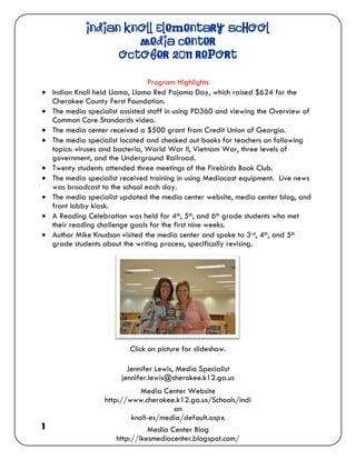 Indian Knoll Elementary School
                       Media Center
                    October 2011 Report

                                  Program Highlights
   Indian Knoll held Llama, Llama Red Pajama Day, which raised $624 for the
    Cherokee County Ferst Foundation.
   The media specialist assisted staff in using PD360 and viewing the Overview of
    Common Core Standards video.
   The media center received a $500 grant from Credit Union of Georgia.
   The media specialist located and checked out books for teachers on following
    topics: viruses and bacteria, World War II, Vietnam War, three levels of
    government, and the Underground Railroad.
   Twenty students attended three meetings of the Firebirds Book Club.
   The media specialist received training in using Mediacast equipment. Live news
    was broadcast to the school each day.
   The media specialist updated the media center website, media center blog, and
    front lobby kiosk.
   A Reading Celebration was held for 4th, 5th, and 6th grade students who met
    their reading challenge goals for the first nine weeks.
   Author Mike Knudson visited the media center and spoke to 3rd, 4th, and 5th
    grade students about the writing process, specifically revising.




                           Click on picture for slideshow.

                          Jennifer Lewis, Media Specialist
                        jennifer.lewis@cherokee.k12.ga.us
                               Media Center Website
                   http://www.cherokee.k12.ga.us/Schools/indi
                                        an
                            knoll-es/media/default.aspx
1                                Media Center Blog
                       http://ikesmediacenter.blogspot.com/
 