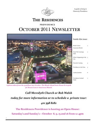 A guide to living in
                                                                                               Downcity Providence.




                    OCTOBER 2011 NEWSLETTER
                                                                                               Inside this issue:


                                                                                               Breast Cancer             2
                                                                                               Awareness Month


                                                                                               From The Concierge        2
                                                                                               Desk


                                                                                               What’s Happening in the 3
                                                                                               City


                                                                                               Executive Leasing         4


                                                                                               Providence in the Press   5



                                                                                               Landau Jewelers           6



                                                                                               Providence Cocktail       7
                                                                                               Week



    A photo taken from the 32nd floor last October. The Rhode Island State House lit in pink
                             for Breast Cancer Awareness Month.


                             Call Meredyth Church or Bob Walsh
         today for more information or to schedule a private tour:
                                                  401 598 8282

                The Residences Providence is hosting an Open House:
           Saturday’s and Sunday’s—October 8, 9, 15 and 16 from 12-4pm
1
 