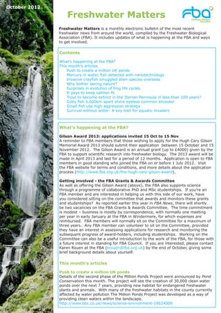 October 2012

                   Freshwater Matters
               Freshwater Matters is a monthly electronic bulletin of the most recent
               freshwater news from around the world, compiled by the Freshwater Biological
               Association (FBA). It includes updates of what is happening at the FBA and ways
               to get involved.

               Contents

               What’s happening at the FBA?
               This month’s articles
                   Push to create a million UK ponds
                   Mercury in water, fish detected with nanotechnology
                   Invasive crayfish smuggled alien species overseas
                   Why bother saving nature?
                   Surprises in evolution of frog life cycles
                   It pays to keep salmon fit
                   Trout to become extinct in the Iberian Peninsula in less than 100 years?
                   Goby fish 6,000km apart share eyeless common ancestor
                   Small fish use high aggression strategy
                   Survival without water: A key trait for aquatic invaders



               What’s happening at the FBA?

               Gilson Award 2013: applications invited 15 Oct to 15 Nov
               A reminder to FBA members that those wishing to apply for the Hugh Cary Gilson
               Memorial Award 2013 should submit their application between 15 October and 15
               November 2012. The Gilson Award is an annual grant (up to £4000) given by the
               FBA to support scientific research into freshwater biology. The 2013 award will be
               made in April 2013 and last for a period of 12 months. Application is open to FBA
               members in good standing who joined the FBA on or before 1 July 2012. Visit
               the FBA website for terms and conditions, and more details about the application
               process (http://www.fba.org.uk/the-hugh-cary-gilson-award).

               Getting involved - the FBA Grants & Awards Committee
               As well as offering the Gilson Award (above), the FBA also supports science
               through a programme of collaborative PhD and MSc studentships. If you’re an
               FBA member and are interested in helping us with this side of our work, have
               you considered sitting on the committee that awards and monitors these grants
               and studentships? As reported earlier this year in FBA News, there will shortly
               be two vacancies on the FBA Grants & Awards Committee. The time commitment
               is modest – business is mostly by correspondence, with normally one meeting
               per year in early January at the FBA in Windermere, for which expenses are
               reimbursed. FBA members will normally sit on the Committee for a maximum of
               three years. Any FBA member can volunteer to sit on the Committee, provided
               they have an interest in assessing applications for research and monitoring the
               subsequent progress of award-holders, including studentships. Working on the
               Committee can also be a useful introduction to the work of the FBA, for those with
               a future interest in standing for FBA Council. If you are interested, please contact
               Karen Rouen at the FBA (krouen@fba.org.uk) by the end of October, giving some
               brief background details about yourself.


               This month’s articles

               Push to create a million UK ponds
               Details of the second phase of the Million Ponds Project were announced by Pond
               Conservation this month. The project will see the creation of 30,000 clean water
               ponds over the next 7 years, providing new habitat for endangered freshwater
               plants and animals. With many of the freshwater habitats in the county currently
               affected by water pollution The Million Ponds Project was developed as a way of
               providing clean waters within the landscape.
               http://www.bbc.co.uk/news/science-environment-19624009
 