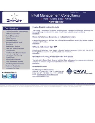 October 2012 Issue 1
Intuit Management Consultancy
» India » Middle East » Africa
Newsletter
Our Services
» Company Formation & Management
» Offshore Incorporations
» Trusts & Foundations
» Estate Planning
» Corporate Finance
» Accounting Services & Tax
Compliance
» Bank Account Services
» Trade and Treasury Services
» Fund Services
» Fund Formation & Administration
» International Tax Planning
» Virtual Offices
» HR Consulting Services
» Yacht Registration Services
» Aircraft Registration Services
» Trademark Registration
» Immigration Services
Connect with us
Foreign Direct Investment in India
The Cabinet Committee of Economic Affairs approved a series of bold reforms permitting and
increasing foreign investment in the areas of multi brand subject to certain conditions.
Read More
Dubai starts to issue 2-year visa to real estate investors
A window for obtaining a two year visa in Dubai has opened for a person who owns a property
valued over Dh 1 million.
Read More
Ethiopia, Netherlands Sign DTA
Ethiopia and Netherland have signed a Double Taxation Agreement (DTA) with the aim of
boosting bilateral economic co operation, trade and investment.
Read More
Qatar to launch rating firm for domestic debt issuers
The Gulf state's Central Bank Governor said that Qatar will establish an assessment and rating
company for domestic non-government debt issuers and institutions.
Read More
Intuit Research Team
Intuit Management Consultancy
India Tel: +91 9840708181 Fax: +91 44 42034149
Dubai Tel: +971 4 3518381 Fax: +971 4 3518385
Email: newsletter@intuitconsultancy.com
www.intuitconsultancy.com
If you wish to unsubscribe please email us
Disclaimer: The content of this news alert should not be constructed as legal opinion. This newsletter provides general information at the time of preparation. This is intended as a news update and Intuit
neither assumes nor responsible for any loss. This is not a spam mail. You have received this, because you have either requested for it or may be in our Network Partner group.
 