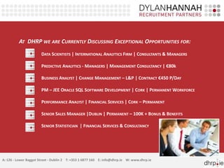AT DHRP WE ARE CURRENTLY DISCUSSING EXCEPTIONAL OPPORTUNITIES FOR:
                       DATA SCIENTISTS | INTERNATIONAL ANALYTICS FIRM | CONSULTANTS & MANAGERS

                       PREDICTIVE ANALYTICS - MANAGERS | MANAGEMENT CONSULTANCY | €80k

                       BUSINESS ANALYST | CHANGE MANAGEMENT – L&P | CONTRACT €450 P/DAY

                       PM – JEE ORACLE SQL SOFTWARE DEVELOPMENT | CORK | PERMANENT WORKFORCE

                       PERFORMANCE ANALYST | FINANCIAL SERVICES | CORK – PERMANENT

                       SENIOR SALES MANAGER |DUBLIN | PERMANENT – 100K + BONUS & BENEFITS

                       SENIOR STATISTICIAN | FINANCIAL SERVICES & CONSULTANCY




A: 126 - Lower Baggot Street - Dublin 2 T: +353 1 6877 160 E: info@dhrp.ie W: www.dhrp.ie
 