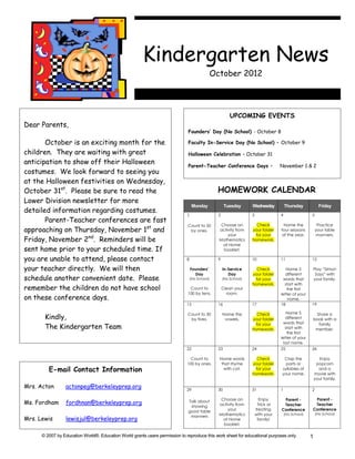 Kindergarten News
                                                                                                October 2012




                                                                                                          UPCOMING EVENTS
Dear Parents,
                                                                              Founders’ Day (No School) - October 8

       October is an exciting month for the                                   Faculty In-Service Day (No School) – October 9

children. They are waiting with great                                         Halloween Celebration – October 31
anticipation to show off their Halloween                                      Parent-Teacher Conference Days –                      November 1 & 2
costumes. We look forward to seeing you
at the Halloween festivities on Wednesday,
October 31st. Please be sure to read the                                                         HOMEWORK CALENDAR
Lower Division newsletter for more
                                                                                   Monday              Tuesday      Wednesday           Thursday            Friday
detailed information regarding costumes.
                                                                              1                   2                 3               4                 5
       Parent-Teacher conferences are fast
                                                                              Count to 50          Choose an          Check           Name the             Practice
approaching on Thursday, November 1st and                                      by ones.           activity from     your folder     four seasons          your table
                                                                                                      your           for your        of the year.         manners.
Friday, November 2nd. Reminders will be                                                           Mathematics       homework.
                                                                                                    at Home
sent home prior to your scheduled time. If                                                          booklet.

you are unable to attend, please contact                                      8                   9                 10              11                12

your teacher directly. We will then                                               Founders’           In-Service      Check            Name 5         Play “Simon
                                                                                    Day                  Day        your folder        different       Says” with
schedule another convenient date. Please                                          (No School)         (No School)    for your        words that       your family.
                                                                                                                    homework.         start with
remember the children do not have school                                       Count to               Clean your                       the first
                                                                              100 by tens.              room.                       letter of your
on these conference days.                                                                                                               name.
                                                                              15                  16                17              18                19

                                                                                                                                        Name 5
       Kindly,
                                                                              Count to 30             Name the        Check                            Share a
                                                                               by fives.               vowels.      your folder        different      book with a
                                                                                                                                     words that
       The Kindergarten Team                                                                                         for your
                                                                                                                    homework.          start with
                                                                                                                                                        family
                                                                                                                                                       member.
                                                                                                                                        the first
                                                                                                                                    letter of your
                                                                                                                                      last name.
                                                                              22                  23                24              25                26

                                                                                Count to          Name words          Check          Clap the               Enjoy
                                                                              100 by ones.         that rhyme       your folder       parts or             popcorn
         E-mail Contact Information                                                                 with cat.        for your
                                                                                                                    homework.
                                                                                                                                    syllables of
                                                                                                                                    your name.
                                                                                                                                                            and a
                                                                                                                                                          movie with
                                                                                                                                                          your family.

Mrs. Acton       actonpeg@berkeleyprep.org                                    29                  30                31              1                 2

                                                                                                   Choose an              Enjoy      Parent -          Parent -
Ms. Fordham      fordhnan@berkeleyprep.org                                    Talk about
                                                                                                  activity from          Trick or    Teacher           Teacher
                                                                               showing
                                                                                                      your              treating    Conference        Conference
                                                                              good table
                                                                               manners            Mathematics           with your       (No School)       (No School)
Mrs. Lewis       lewisjul@berkeleyprep.org                                                          at Home              family!
                                                                                                    booklet.

      © 2007 by Education World®. Education World grants users permission to reproduce this work sheet for educational purposes only.                 1
 
