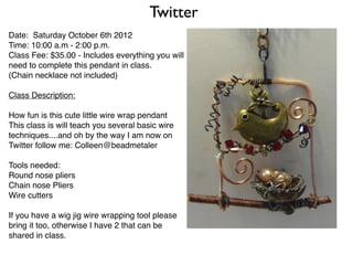 Twitter
Date: Saturday October 6th 2012
Time: 10:00 a.m - 2:00 p.m.
Class Fee: $35.00 - Includes everything you will
need to complete this pendant in class.
(Chain necklace not included)

Class Description:

How fun is this cute little wire wrap pendant
This class is will teach you several basic wire
techniques....and oh by the way I am now on
Twitter follow me: Colleen@beadmetaler

Tools needed:
Round nose pliers
Chain nose Pliers
Wire cutters

If you have a wig jig wire wrapping tool please
bring it too, otherwise I have 2 that can be
shared in class.
 