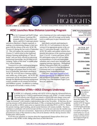 Force Development
                                                                            Highlights
VOLUME 2, ISSUE 10 OCTOBER 2012                     THE FORCE DEVELOPMENT NEWSLETTER FOR ALL AIR FORCE EMPLOYEES


     ACSC Launches New Distance Learning Program                                                      AFMC Force Development
                                                                                                             4375 Chidlaw Road




T
                                                                                                                   Room N208
            he Air Command and Staff College      active learning activities and computer-based               WPAFB, OH 45433
            (ACSC) Distance Learning (DL)         simulations, and will leverage social media
            program, open to Maj-selects and      tools to enable peer-to-peer interaction and
            above, and GS-12 (and equivalents)    learning
and above (Bachelor’s Degree required), is           Individuals currently participating in
making a revolutionizing change to their pro-     ACSC DL v5.2 will transition to the new
gram with the release of the new ACSC DL          version 6.0 at appropriate points in the ver-              SITES OF
Version 6.0 during the last week of September     sion 5.2 curriculum through 1 April 2013.                 INTEREST:
12. This will replace the current program         ACSC DL public and student websites have
                                                                                                             Supervisor Resource
Version 5.2 which relied on the traditional       detailed descriptions of the transition process
                                                                                                                          Center
distance learning methodology of "box-of-         from 5.2 to 6.0. Current and future ACSC
books" and was fairly efficient at conveying      DL participants using v6.0 will see better                            ACQ Now
professional knowledge, but fell short on de-     accommodation of work and deployment
veloping "habits of the mind" to enable adap-     schedules and a much more interactive and                   DAU Online Catalog
tive, critical thinking.                          engaging learning experience. Professional
   Version 6.0 is a new challenging program       Military Education (PME) DL is a critical                                 ADLS
designed to expand students' professional         step in the AF Force Civilian Development                            ETMS Web
knowledge and prepare them for their next         Continuum and is an expectation of those
level of leadership. Individuals enrolling in     pursuing future leadership positions.                    My Development Plan
ACSC DL v6.0 will have a learning experi-            Click here: http://acsc.maxwell.af.mil/                                YoCE
ence unlike any of their peers. All ACSC DL       distance-learning.asp for additional details
courseware will be web-based and accessed         and enrollment instructions. Contact your
through the Blackboard learning management        servicing Force Development Flight if you
system available on all commercial Internet       have any questions
and NIPRnet systems. In addition to readings,
the program will include a variety of inter-                                                             YoCE yields positive




                                                                                                       D
                                                                                                               results
           Attention UTMs—ADLS Changes Underway                                                                     ata analysis at




H
                                                                                                                    the midyear
             Q AFMC/A1 is diligently working with AETC/A3IA to align the Advanced Delivery                          point for
             Learning Service’s (ADLS) organizational structure with AFMC’s 5-center construct.                     AFMCs Year
             The most effective and efficient way ahead is a MAJCOM-wide change versus each            of Continuing Education
             unit requesting changes. ADLS programmers will build the new org structure in a           shows the campaign is
“stage environment” with a tentative implementation date in late November. At that time, the cur-      meeting all goals. The
rent org structure will be deleted and individuals, UTMs, or training focal points will reestablish    number of CCAF degrees
their new profile in ADLS; same action as required when an individual PCA’s or PCS’s. During           awarded is up 8%, and
this period, training, report building, and all current functions will remain available. Past docu-    overall program participa-
mentation or certificates will not be lost and will flow over to the new unit once the member reas-    tion is up 4%. The YoCE
signs themselves in the new environment. Supervisors at all levels should ensure newly assigned        is on track to exceed its
personnel are aware of this transition as they will not be familiar with the old org structure when    overall goal of a 10% in-
building their ADLS profile.                                                                           crease in degrees earned.
    If you have any questions or concerns about the organizational changes please direct your          Contact your base Force
                                                                                                       Development Flight for
questions to HQ AFMC/A1DD, SMSgt John Parris at DSN 986-0164.
                                                                                                       more information.

                              Subscribe to ForceDevelopmentNewsletter@wpafb.af.mil
 