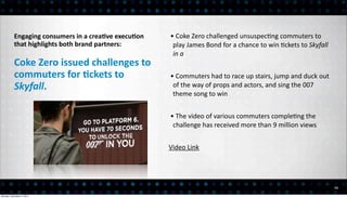 Engaging	
  consumers	
  in	
  a	
  creaEve	
  execuEon	
     •	
  Coke	
  Zero	
  challenged	
  unsuspec<ng	
  commuters	
  to	
  
           that	
  highlights	
  both	
  brand	
  partners:               play	
  James	
  Bond	
  for	
  a	
  chance	
  to	
  win	
  <ckets	
  to	
  Skyfall	
  
                                                                          in	
  a	
  
           Coke	
  Zero	
  issued	
  challenges	
  to	
  
           commuters	
  for	
  Eckets	
  to	
                            •	
  Commuters	
  had	
  to	
  race	
  up	
  stairs,	
  jump	
  and	
  duck	
  out	
  
           Skyfall.                                                       of	
  the	
  way	
  of	
  props	
  and	
  actors,	
  and	
  sing	
  the	
  007	
  
                                                                          theme	
  song	
  to	
  win


                                                                         •	
  The	
  video	
  of	
  various	
  commuters	
  comple<ng	
  the	
  
                                                                          challenge	
  has	
  received	
  more	
  than	
  9	
  million	
  views


                                                                         Video	
  Link




                                                                                                                                                                    13

Monday, December 3, 2012
 