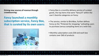Driving	
  new	
  sources	
  of	
  revenue	
  through	
     •	
  Fancy	
  Box	
  is	
  a	
  monthly	
  delivery	
  service	
  of	
  curated	
  
           crowdsourcing:                                               goods,	
  the	
  top	
  items	
  that	
  were	
  “fancy’d”	
  within	
  the	
  
                                                                        user’s	
  favorite	
  categories	
  on	
  Fancy
           Fancy	
  launched	
  a	
  monthly	
  
           subscripEon	
  service,	
  Fancy	
  Box,	
                  •	
  The	
  service,	
  similar	
  to	
  BirchBox,	
  further	
  deﬁnes	
  
           that	
  is	
  curated	
  by	
  its	
  own	
  users:          Fancy	
  as	
  the	
  “Pinterest	
  for	
  shopping,”	
  ac<va<ng	
  users	
  
                                                                        to	
  purchase	
  (versus	
  compiling	
  items	
  on	
  a	
  wish	
  list)


                                                                       •	
  Monthly	
  subscrip<on	
  costs	
  $30	
  and	
  each	
  box	
  
                                                                        contains	
  over	
  $60	
  of	
  products




                                                                                                                                                             16

Monday, December 3, 2012
 