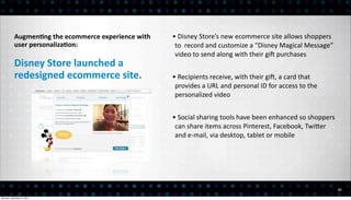 AugmenEng	
  the	
  ecommerce	
  experience	
  with	
     •	
  Disney	
  Store’s	
  new	
  ecommerce	
  site	
  allows	
  shoppers	
  
           user	
  personalizaEon:                                    to	
  	
  record	
  and	
  customize	
  a	
  “Disney	
  Magical	
  Message”	
  
                                                                      video	
  to	
  send	
  along	
  with	
  their	
  giq	
  purchases
           Disney	
  Store	
  launched	
  a	
  
           redesigned	
  ecommerce	
  site.                          •	
  Recipients	
  receive,	
  with	
  their	
  giq,	
  a	
  card	
  that	
  
                                                                      provides	
  a	
  URL	
  and	
  personal	
  ID	
  for	
  access	
  to	
  the	
  
                                                                      personalized	
  video	
  


                                                                     •	
  Social	
  sharing	
  tools	
  have	
  been	
  enhanced	
  so	
  shoppers	
  
                                                                      can	
  share	
  items	
  across	
  Pinterest,	
  Facebook,	
  TwiEer	
  
                                                                      and	
  e-­‐mail,	
  via	
  desktop,	
  tablet	
  or	
  mobile




                                                                                                                                                         21

Monday, December 3, 2012
 