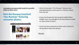 Leveraging	
  user-­‐generated	
  content	
  to	
  provide	
     •	
  Rent	
  the	
  Runway’s	
  “Our	
  Runway”	
  features	
  user-­‐
           uElity	
  to	
  other	
  users:                                   submiEed	
  photos	
  of	
  real	
  women	
  in	
  dresses	
  rented	
  
                                                                             from	
  the	
  site
           Rent	
  the	
  Runway	
  launched	
  
           “Our	
  Runway”	
  featuring	
  	
                               •	
  Users	
  can	
  browse	
  the	
  site	
  using	
  the	
  helpful	
  ﬁlters	
  
           consumer	
  photos.                                               (height,	
  bust,	
  size	
  and	
  age)	
  to	
  see	
  how	
  dresses	
  looked	
  
                                                                             on	
  users	
  similar	
  to	
  them


                                                                            •	
  Users	
  can	
  also	
  comment	
  on	
  other	
  users’	
  photos	
  to	
  
                                                                             ask	
  ques<ons	
  about	
  the	
  dresses


                                                                            Site	
  Link




                                                                                                                                                                     22

Monday, December 3, 2012
 