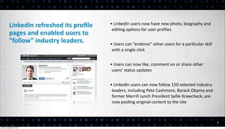 LinkedIn	
  refreshed	
  its	
  proﬁle	
     •	
  LinkedIn	
  users	
  now	
  have	
  new	
  photo,	
  biography	
  and	
  
                                                         edi<ng	
  op<ons	
  for	
  user	
  proﬁles
           pages	
  and	
  enabled	
  users	
  to	
  
           “follow”	
  industry	
  leaders.             •	
  Users	
  can	
  “endorse”	
  other	
  users	
  for	
  a	
  par<cular	
  skill	
  
                                                         with	
  a	
  single	
  click


                                                        •	
  Users	
  can	
  now	
  like,	
  comment	
  on	
  or	
  share	
  other	
  
                                                         users’	
  status	
  updates


                                                        •	
  LinkedIn	
  users	
  can	
  now	
  follow	
  150	
  selected	
  industry	
  
                                                         leaders,	
  including	
  Pete	
  Cashmore,	
  Barack	
  Obama	
  and	
  
                                                         former	
  Merrill	
  Lynch	
  President	
  Sallie	
  Krawcheck,	
  are	
  
                                                         now	
  pos<ng	
  original	
  content	
  to	
  the	
  site



                                                                                                                                                 4

Monday, December 3, 2012
 