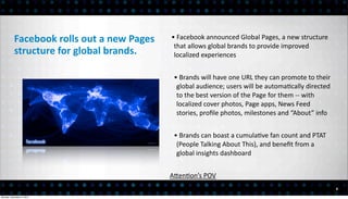 Facebook	
  rolls	
  out	
  a	
  new	
  Pages	
     •	
  Facebook	
  announced	
  Global	
  Pages,	
  a	
  new	
  structure	
  
                                                                that	
  allows	
  global	
  brands	
  to	
  provide	
  improved	
  
           structure	
  for	
  global	
  brands.                localized	
  experiences


                                                                •	
  Brands	
  will	
  have	
  one	
  URL	
  they	
  can	
  promote	
  to	
  their	
  
                                                                 global	
  audience;	
  users	
  will	
  be	
  automa<cally	
  directed	
  
                                                                 to	
  the	
  best	
  version	
  of	
  the	
  Page	
  for	
  them	
  -­‐-­‐	
  with	
  
                                                                 localized	
  cover	
  photos,	
  Page	
  apps,	
  News	
  Feed	
  
                                                                 stories,	
  proﬁle	
  photos,	
  milestones	
  and	
  “About”	
  info


                                                                •	
  Brands	
  can	
  boast	
  a	
  cumula<ve	
  fan	
  count	
  and	
  PTAT	
  
                                                                 (People	
  Talking	
  About	
  This),	
  and	
  beneﬁt	
  from	
  a	
  
                                                                 global	
  insights	
  dashboard


                                                               AEen<on’s	
  POV
                                                                                                                                                          6

Monday, December 3, 2012
 