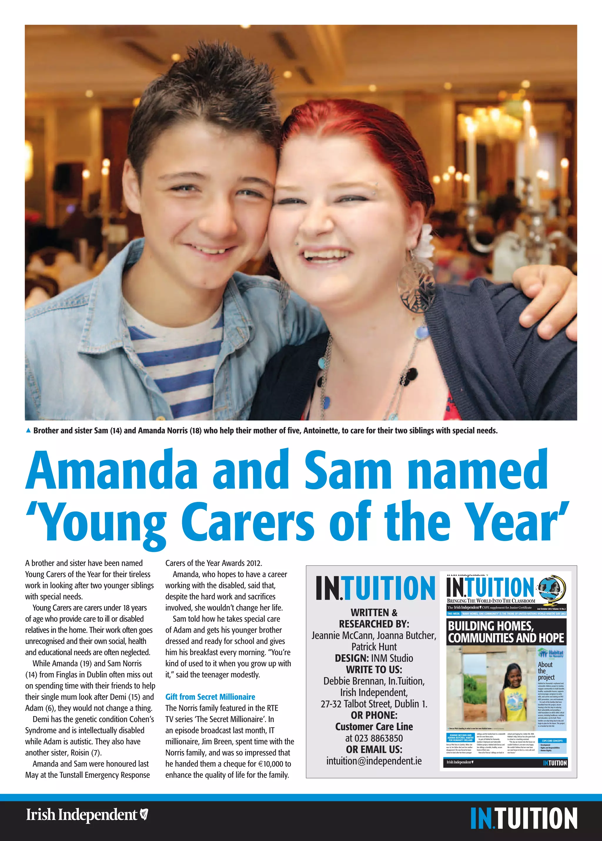 1 Brother and sister Sam (14) and Amanda Norris (18) who help their mother of five, Antoinette, to care for their two siblings with special needs.




Amanda and Sam named
‘Young Carers of the Year’
A brother and sister have been named           Carers of the Year Awards 2012.
Young Carers of the Year for their tireless        Amanda, who hopes to have a career
work in looking after two younger siblings     working with the disabled, said that,
with special needs.                            despite the hard work and sacrifices
   Young Carers are carers under 18 years      involved, she wouldn’t change her life.
                                                                                                         WRITTEN &
                                                                                                                                                                                                                                                                        2nd October 2012 Volume 15 No.2

                                                                                                                                   THIS WEEK: ‘MANY HOMES, ONE COMMUNITY’ IS THE THEME OF UNITED NATIONS WORLD HABITAT DAY 2012

of age who provide care to ill or disabled         Sam told how he takes special care
                                                                                                     RESEARCHED BY:                 BUILDING HOMES,
relatives in the home. Their work often goes   of Adam and gets his younger brother
unrecognised and their own social, health      dressed and ready for school and gives
                                                                                             Jeannie McCann, Joanna Butcher,        COMMUNITIES AND HOPE
and educational needs are often neglected.     him his breakfast every morning. “You’re
                                                                                                         Patrick Hunt
   While Amanda (19) and Sam Norris            kind of used to it when you grow up with
                                                                                                    DESIGN: INM Studio
                                                                                                                                                                                                                                                                         About
(14) from Finglas in Dublin often miss out     it,” said the teenager modestly.
                                                                                                       WRITE TO US:                                                                                                                                                      the
                                                                                                                                                                                                                                                                         project
on spending time with their friends to help                                                     Debbie Brennan, In.Tuition,                                                                                                                                             Habitat for Humanity’s orphaned and
                                                                                                                                                                                                                                                                        vulnerable children project in Zambia



                                                                                                     Irish Independent,
                                                                                                                                                                                                                                                                        engages communities to build durable,
                                                                                                                                                                                                                                                                        healthy, sustainable houses; supports


their single mum look after Demi (15) and      Gift from Secret Millionaire
                                                                                                                                                                                                                                                                        and encourages caregivers to write
                                                                                                                                                                                                                                                                        wills, and carries out training on HIV/




                                                                                               27-32 Talbot Street, Dublin 1.
                                                                                                                                                                                                                                                                        AIDS prevention, care and treatment.
                                                                                                                                                                                                                                                                           For each of the families that have



Adam (6), they would not change a thing.       The Norris family featured in the RTE
                                                                                                                                                                                                                                                                        beneﬁted from this project, decent
                                                                                                                                                                                                                                                                        housing is the ﬁrst step in reducing




                                                                                                         OR PHONE:
                                                                                                                                                                                                                                                                        their vulnerability and providing a
                                                                                                                                                                                                                                                                        solid foundation on which other critical
                                                                                                                                                                                                                                                                        services, including healthcare, nutrition


   Demi has the genetic condition Cohen’s      TV series ‘The Secret Millionaire’. In                                                                                                                                                                                   and education, can be built. These
                                                                                                                                                                                                                                                                        families can stop living day-to-day and



                                                                                                    Customer Care Line
                                                                                                                                                                                                                                                                        begin to plan for the future. This project
                                                                                                                                                                                                                                                                        is co-funded by Irish Aid.


Syndrome and is intellectually disabled        an episode broadcast last month, IT                                                 1 Dorcas Phiri standing in what is now her new Habitat home © Habitat for Humanity




                                                                                                       at 023 8863850
                                                                                                                                                                             siblings and the family lived in a makeshift   school and hoping for a better life. With
                                                                                                                                     JEANNIE MCCANN AND                      tent for over three years.                     Habitat’s help, Dorcas has also gone back
                                                                                                                                   JOANNA BUTCHER, HABITAT

while Adam is autistic. They also have         millionaire, Jim Breen, spent time with the
                                                                                                                                                                                As part of Habitat for Humanity             to school as a teaching assistant.
                                                                                                                                    FOR HUMANITY IRELAND                                                                                                                      CSPE CORE CONCEPTS
                                                                                                                                                                             Zambia’s Orphaned and Vulnerable                  “The day we moved into this house we




                                                                                                       OR EMAIL US:
                                                                                                                                  Dorcas Phiri lives in Zambia. When she     Children project, Habitat built Dorcas and     couldn’t believe it, we were very happy.      • Development
                                                                                                                                  was 16, her father died and her mother     her siblings a durable, healthy, secure        We couldn’t believe that we now have          • Rights and Responsibilities


another sister, Roisin (7).                    Norris family, and was so impressed that
                                                                                                                                  disappeared. She was forced to leave       home of their own.                             our own house to live in, a very safe and     • Human Dignity
                                                                                                                                  school to look after her three younger        Now all of Dorcas’ siblings are back in     nice house.”




                                                                                                 intuition@independent.ie
                                                                                                                                  Sport writing in a league of its own




   Amanda and Sam were honoured last           he handed them a cheque for €10,000 to
May at the Tunstall Emergency Response         enhance the quality of life for the family.                                        Sport writing in a league of its own


                                                                                                                                  Sport writing in a league of its own



Sport writing in a league of its own
 