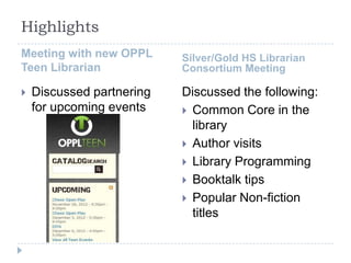 Highlights
Meeting with new OPPL      Silver/Gold HS Librarian
Teen Librarian             Consortium Meeting

   Discussed partnering   Discussed the following:
    for upcoming events     Common Core in the
                             library
                            Author visits
                            Library Programming
                            Booktalk tips
                            Popular Non-fiction
                             titles
 