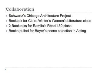 Collaboration
   Schwartz’s Chicago Architecture Project
   Booktalk for Claire Walter’s Women’s Literature class
   2 Booktalks for Ramilo’s Read 180 class
   Books pulled for Bayer’s scene selection in Acting
 