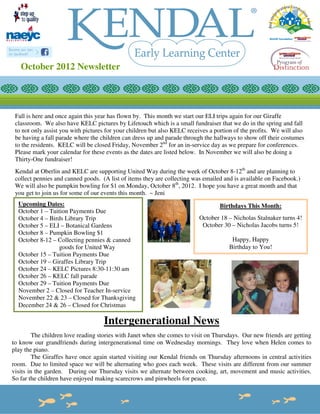 October 2012 Newsletter




 Fall is here and once again this year has flown by. This month we start our ELI trips again for our Giraffe
 classroom. We also have KELC pictures by Lifetouch which is a small fundraiser that we do in the spring and fall
 to not only assist you with pictures for your children but also KELC receives a portion of the profits. We will also
 be having a fall parade where the children can dress up and parade through the hallways to show off their costumes
 to the residents. KELC will be closed Friday, November 2nd for an in-service day as we prepare for conferences.
 Please mark your calendar for these events as the dates are listed below. In November we will also be doing a
 Thirty-One fundraiser!
 Kendal at Oberlin and KELC are supporting United Way during the week of October 8-12th and are planning to
 collect pennies and canned goods. (A list of items they are collecting was emailed and is available on Facebook.)
 We will also be pumpkin bowling for $1 on Monday, October 8th, 2012. I hope you have a great month and that
 you get to join us for some of our events this month. ~ Jeni
  Upcoming Dates:                                                                  Birthdays This Month:
  October 1 – Tuition Payments Due
  October 4 – Birds Library Trip                                          October 18 – Nicholas Stalnaker turns 4!
  October 5 – ELI – Botanical Gardens                                      October 30 – Nicholas Jacobs turns 5!
  October 8 – Pumpkin Bowling $1
  October 8-12 – Collecting pennies & canned                                           Happy, Happy
                  goods for United Way                                                Birthday to You!
  October 15 – Tuition Payments Due
  October 19 – Giraffes Library Trip
  October 24 – KELC Pictures 8:30-11:30 am
  October 26 – KELC fall parade
  October 29 – Tuition Payments Due
  November 2 – Closed for Teacher In-service
  November 22 & 23 – Closed for Thanksgiving
  December 24 & 26 – Closed for Christmas

                                    Intergenerational News
         The children love reading stories with Janet when she comes to visit on Thursdays. Our new friends are getting
to know our grandfriends during intergenerational time on Wednesday mornings. They love when Helen comes to
play the piano.
         The Giraffes have once again started visiting our Kendal friends on Thursday afternoons in central activities
room. Due to limited space we will be alternating who goes each week. These visits are different from our summer
visits in the garden. During our Thursday visits we alternate between cooking, art, movement and music activities.
So far the children have enjoyed making scarecrows and pinwheels for peace.
 