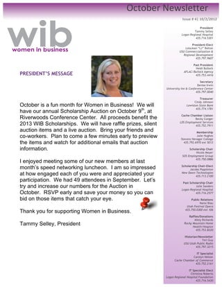 October	
  Newsletter	
  
	
  
                                                                        Issue	
  #	
  4|	
  10/2/2012	
  

	
                                                                                  President
                                                                                Tammy Selley
	
                                                                     Logan Regional Hospital
	
                                                                               435.716.5301

                                                                              President-Elect
                                                                         LolaJean “LJ” Bolton
                                                                     USU Commercialization &
                                                                        Regional Development
                                                                                 435.797.9607

                                                                               Past President
                                                                                Heidi Bullock
                                                                         AFLAC/Bullock Agency
PRESIDENT’S MESSAGE                                                             435.753.4416
	
  	
                                                                               Secretary
                                                                                   Denise Irwin
                                                            University Inn & Conference Center
                                                                                  435.797.0040

                                                                                     Treasurer
                                                                                 Cindy Johnson
October is a fun month for Women in Business! We will                      Lewiston State Bank
                                                                                  435.774.1781
have our annual Scholarship Auction on October 9th, at
                                                                       Cache Chamber Liaison
Riverwoods Conference Center. All proceeds benefit the                          Becky Conger
2013 WIB Scholarships. We will have raffle prizes, silent             LDS Employment Services
                                                                                435.752.7911
auction items and a live auction. Bring your friends and                          Membership
co-workers. Plan to come a few minutes early to preview                           Julie Hughes
                                                                       Stevens Henager College
the items and watch for additional emails that auction                   435.792.6970 ext 5013

information.                                                                 Scholarship Chair
                                                                                 Nicole Meyer
                                                                        SOS Employment Group
                                                                                 435.750.0886
I enjoyed meeting some of our new members at last
month’s speed networking luncheon. I am so impressed                   Scholarship Chair-Elect
                                                                             Jacoba Poppleton
at how engaged each of you were and appreciated your                   New Dawn Technologies
                                                                                 435.713.2100
participation. We had 49 attendees in September. Let’s                  Past Scholarship Chair
try and increase our numbers for the Auction in                                  Julie Sanders
                                                                       Logan Regional Hospital
October. RSVP early and save your money so you can                               435.716.2577

bid on those items that catch your eye.                                       Public Relations
                                                                                    Nansi Blau
                                                                           Utah Festival Opera
Thank you for supporting Women in Business.                               435.750.0300 ext 106

                                                                            Raffles/Donations
                                                                                Misty Richards
Tammy Selley, President	
                                                Rocky Mountain Home
                                                                               Health/Hospice
                                                                                 435.753.8220
	
                                                                        Historian/Newsletter
                                                                                      Teri Guy
	
                                                                       USU Utah Public Radio
                                                                                  435.797.3215
	
  
                                                                                 IT Specialist
                              	
                                              Carolyn Nelson
                                                                  Cache Chamber of Commerce
                                                                                435.752.2161

                                                                            IT Specialist Elect
                                                                              Christina Roberts
                                                            Logan Regional Hospital Foundation
                                                                                  435.716.5430
 