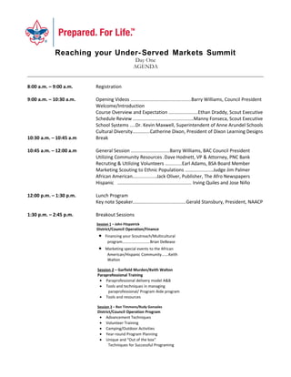 Reaching your Under- Served Markets Summit
                                                 Day One
                                                AGENDA


8:00 a.m. – 9:00 a.m.    Registration

9:00 a.m. – 10:30 a.m.   Opening Videos .............................................Barry Williams, Council President
                         Welcome/Introduction
                         Course Overview and Expectation ......................Ethan Draddy, Scout Executive
                         Schedule Review .............................................Manny Fonseca, Scout Executive
                         School Systems ....Dr. Kevin Maxwell, Superintendent of Anne Arundel Schools
                         Cultural Diversity.............Catherine Dixon, President of Dixon Learning Designs
10:30 a.m. – 10:45 a.m   Break

10:45 a.m. – 12:00 a.m   General Session .............................Barry Williams, BAC Council President
                         Utilizing Community Resources .Dave Hodnett, VP & Attorney, PNC Bank
                         Recruting & Utilizing Volunteers ............Earl Adams, BSA Board Member
                         Marketing Scouting to Ethnic Populations .....................Judge Jim Palmer
                         African American..................Jack Oliver, Publisher, The Afro Newspapers
                         Hispanic ....................................................... Irving Quiles and Jose Niño

12:00 p.m. – 1:30 p.m.   Lunch Program
                         Key note Speaker.......................................Gerald Stansbury, President, NAACP

1:30 p.m. – 2:45 p.m.    Breakout Sessions
                         Session 1 – John Fitzpatrick
                         District/Council Operation/Finance
                          •   Financing your Scoutreach/Multicultural
                               program……………………….Brian DeBease
                          •   Marketing special events to the African
                               American/Hispanic Community…….Keith
                               Walton
                          • Whitney M. Young Event…John Fitzpatrick
                         Session 2 – Garfield Murden/Keith Walton
                          • Securing project sales……….Brian DeBease
                         Paraprofessional Training
                          • Paraprofessional delivery model A&B
                          • Tools and techniques in managing
                               paraprofessional/ Program Aide program
                          • Tools and resources

                         Session 3 – Ron Timmons/Rudy Gonzales
                         District/Council Operation Program
                          • Advancement Techniques
                          • Volunteer Training
                          • Camping/Outdoor Activities
                          • Year-round Program Planning
                          • Unique and “Out of the box”
                                Techniques for Successful Programing
 