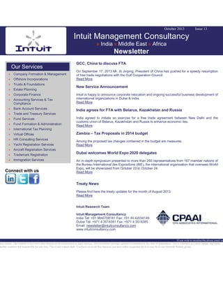October 2013

Issue 13

Intuit Management Consultancy
» India » Middle East » Africa

Newsletter
Our Services
» Company Formation & Management
» Offshore Incorporations
» Trusts & Foundations
» Estate Planning
» Corporate Finance
» Accounting Services & Tax
Compliance
» Bank Account Services

GCC, China to discuss FTA
On September 17, 2013 Mr. Xi Jinping, President of China has pushed for a speedy resumption
of free trade negotiations with the Gulf Cooperation Council.
Read More

New Service Announcement
Intuit is happy to announce corporate relocation and ongoing successful business development of
international organizations in Dubai & India.
Read More

India agrees for FTA with Belarus, Kazakhstan and Russia

» Trade and Treasury Services
» Fund Services
» Fund Formation & Administration

India agreed to initiate an exercise for a free trade agreement between New Delhi and the
customs union of Belarus, Kazakhstan and Russia to enhance economic ties.
Read More

» International Tax Planning
» Virtual Offices
» HR Consulting Services
» Yacht Registration Services
» Aircraft Registration Services
» Trademark Registration
» Immigration Services

Connect with us

Zambia – Tax Proposals in 2014 budget
Among the proposed tax changes contained in the budget are measures.
Read More

Dubai welcomes World Expo 2020 delegates
An in-depth symposium presented to more than 250 representatives from 167 member nations of
the Bureau International des Expositions (BIE), the international organisation that oversees World
Expo, will be showcased from October 22 to October 24.
Read More

Treaty News
Please find here the treaty updates for the month of August 2013.
Read More
Intuit Research Team
Intuit Management Consultancy
India Tel: +91 9840708181 Fax: +91 44 42034149
Dubai Tel: +971 4 3518381 Fax: +971 4 3518385
Email: newsletter@intuitconsultancy.com
www.intuitconsultancy.com

If you wish to unsubscribe please email us
Disclaimer: The content of this news alert should not be constructed as legal opinion. This newsletter provides general information at the time of preparation. This is intended as a news update and Intuit
neither assumes nor responsible for any loss. This is not a spam mail. You have received this, because you have either requested for it or may be in our Network Partner group.

 