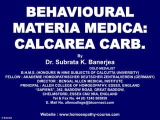 BEHAVIOURAL
MATERIA MEDICA:
CALCAREA CARB.
By
Dr. Subrata K. Banerjea
GOLD MEDALIST
B.H.M.S. (HONOURS IN NINE SUBJECTS OF CALCUTTA UNIVERSITY)
FELLOW : AKADEMIE HOMOOPATHISCHER DEUTSCHER ZENTRALVEREIN (GERMANY)
DIRECTOR : BENGAL ALLEN MEDICAL INSTITUTE
PRINCIPAL : ALLEN COLLEGE OF HOMOEOPATHY, ESSEX, ENGLAND
“SAPIENS”, 382, BADDOW ROAD, GREAT BADDOW,
CHELMSFORD, ESSEX CM2 9RA, ENGLAND
Tel & Fax No. 44 (0) 1245 505859
E. Mail No. allencollege@btconnect.com
Website : www.homoeopathy-course.com
© Subrata
 