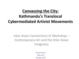 Canvassing the City:
Kathmandu's Translocal
Cybermediated Artivist Movements
Inter-Asian Connections IV Workshop --
Contemporary Art and the Inter-Asian
Imaginary
Rachel Amtzis
FASS, NUS
October 2013
 