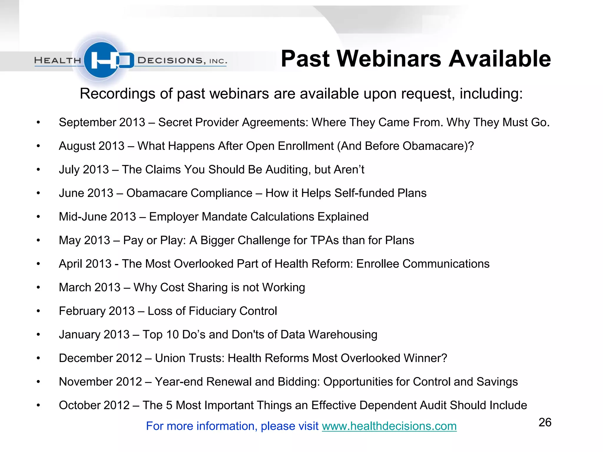 Past Webinars Available
Recordings of past webinars are available upon request, including:
•

September 2013 – Secret Provider Agreements: Where They Came From. Why They Must Go.

•

August 2013 – What Happens After Open Enrollment (And Before Obamacare)?

•

July 2013 – The Claims You Should Be Auditing, but Aren’t

•

June 2013 – Obamacare Compliance – How it Helps Self-funded Plans

•

Mid-June 2013 – Employer Mandate Calculations Explained

•

May 2013 – Pay or Play: A Bigger Challenge for TPAs than for Plans

•

April 2013 - The Most Overlooked Part of Health Reform: Enrollee Communications

•

March 2013 – Why Cost Sharing is not Working

•

February 2013 – Loss of Fiduciary Control

•

January 2013 – Top 10 Do’s and Don'ts of Data Warehousing

•

December 2012 – Union Trusts: Health Reforms Most Overlooked Winner?

•

November 2012 – Year-end Renewal and Bidding: Opportunities for Control and Savings

•

October 2012 – The 5 Most Important Things an Effective Dependent Audit Should Include
For more information, please visit www.healthdecisions.com

26

 
